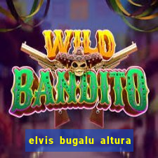 elvis bugalu altura e peso